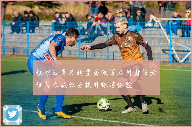 切尔西男足新票务政策启用身份验证与忠诚积分提升球迷体验