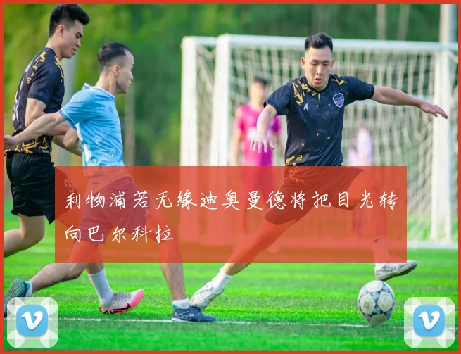 利物浦若无缘迪奥曼德将把目光转向巴尔科拉