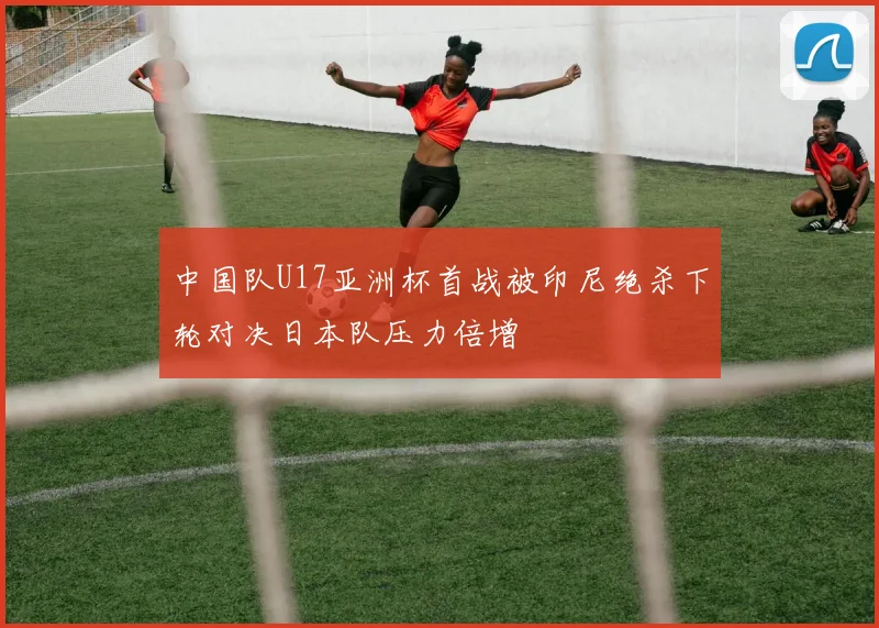 中国队U17亚洲杯首战被印尼绝杀下轮对决日本队压力倍增
