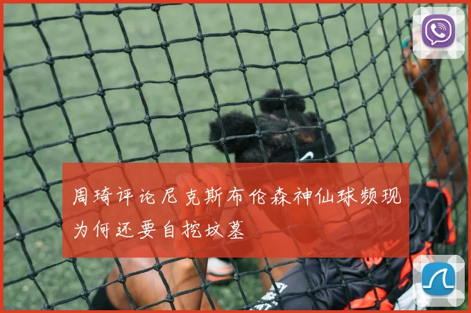 周琦评论尼克斯布伦森神仙球频现为何还要自挖坟墓