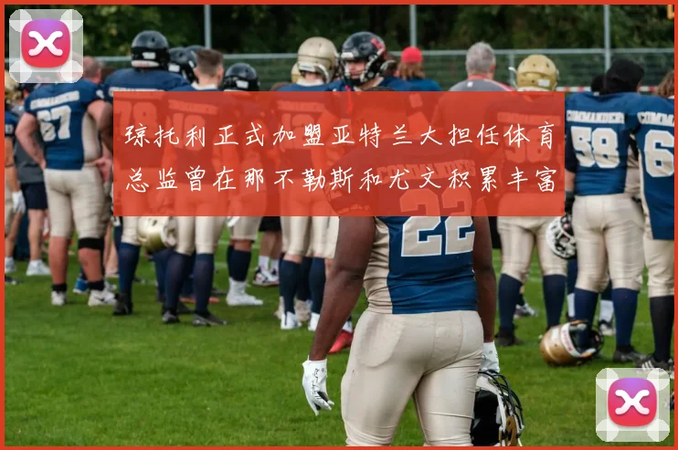 琼托利正式加盟亚特兰大担任体育总监曾在那不勒斯和尤文积累丰富经验