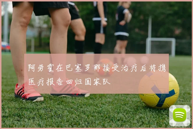 阿劳霍在巴塞罗那接受治疗后将携医疗报告回归国家队