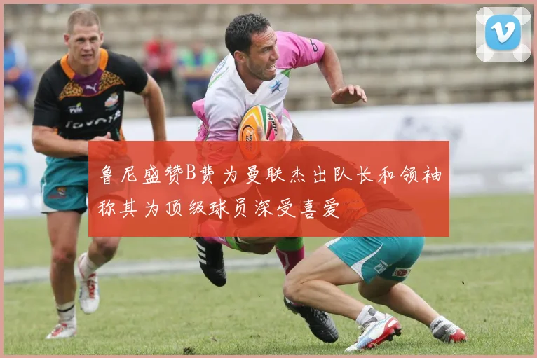 鲁尼盛赞B费为曼联杰出队长和领袖称其为顶级球员深受喜爱