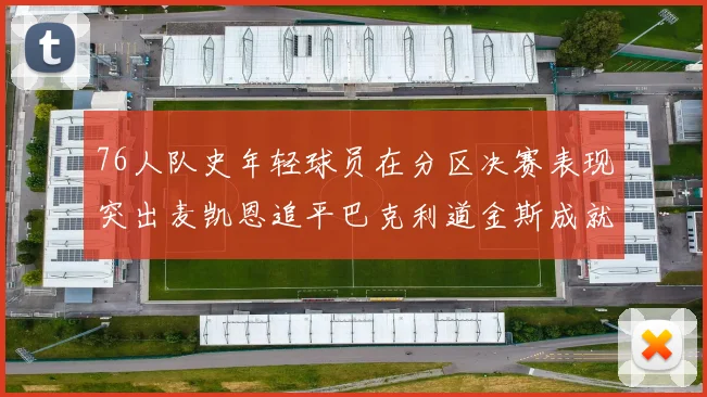 76人队史年轻球员在分区决赛表现突出麦凯恩追平巴克利道金斯成就