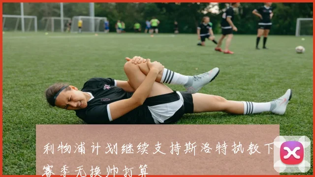 利物浦计划继续支持斯洛特执教下赛季无换帅打算